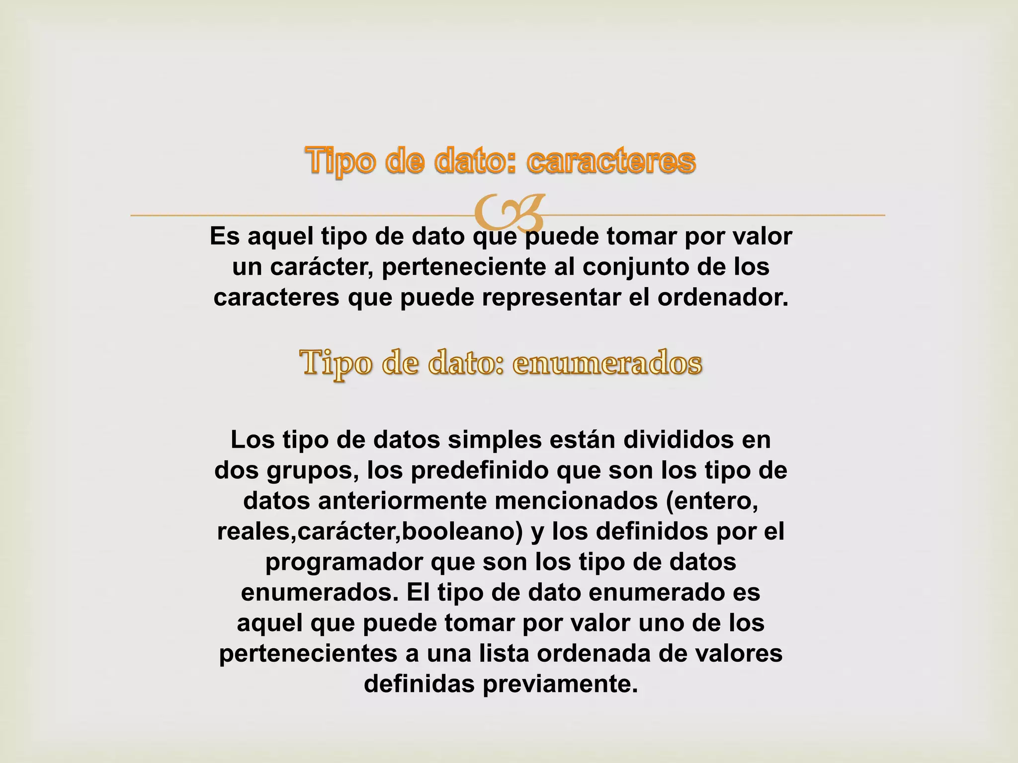Es aquel tipo de dato que puede tomar por valor
un carácter, perteneciente al conjunto de los
caracteres que puede representar el ordenador.
Los tipo de datos simples están divididos en
dos grupos, los predefinido que son los tipo de
datos anteriormente mencionados (entero,
reales,carácter,booleano) y los definidos por el
programador que son los tipo de datos
enumerados. El tipo de dato enumerado es
aquel que puede tomar por valor uno de los
pertenecientes a una lista ordenada de valores
definidas previamente.
 