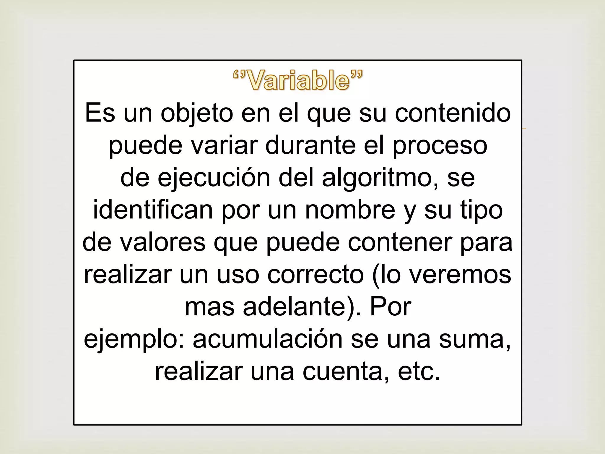 Es un objeto en el que su contenido
puede variar durante el proceso
de ejecución del algoritmo, se
identifican por un nombre y su tipo
de valores que puede contener para
realizar un uso correcto (lo veremos
mas adelante). Por
ejemplo: acumulación se una suma,
realizar una cuenta, etc.
 