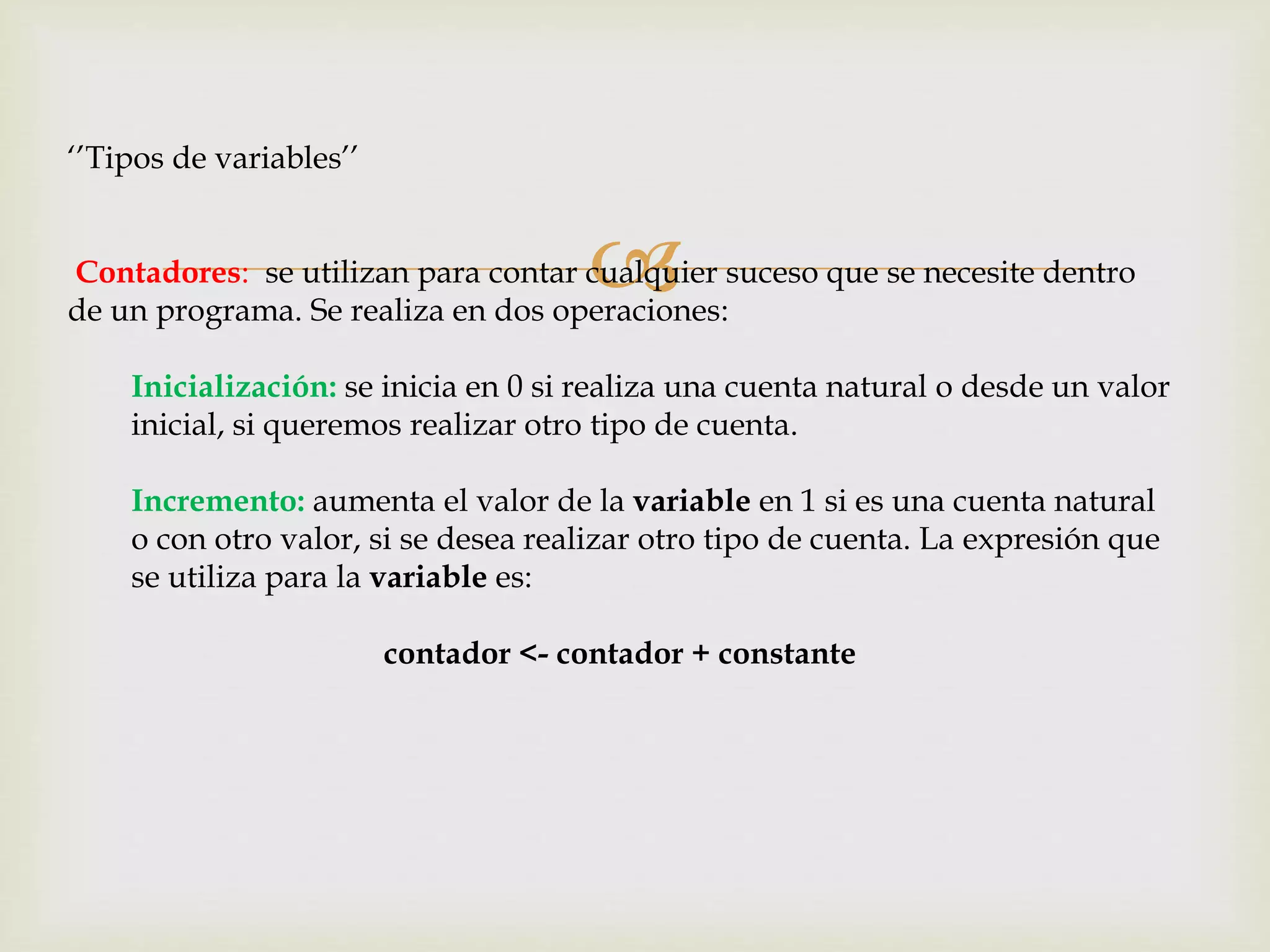 
‘’Tipos de variables’’
Contadores: se utilizan para contar cualquier suceso que se necesite dentro
de un programa. Se realiza en dos operaciones:
Inicialización: se inicia en 0 si realiza una cuenta natural o desde un valor
inicial, si queremos realizar otro tipo de cuenta.
Incremento: aumenta el valor de la variable en 1 si es una cuenta natural
o con otro valor, si se desea realizar otro tipo de cuenta. La expresión que
se utiliza para la variable es:
contador <- contador + constante
 