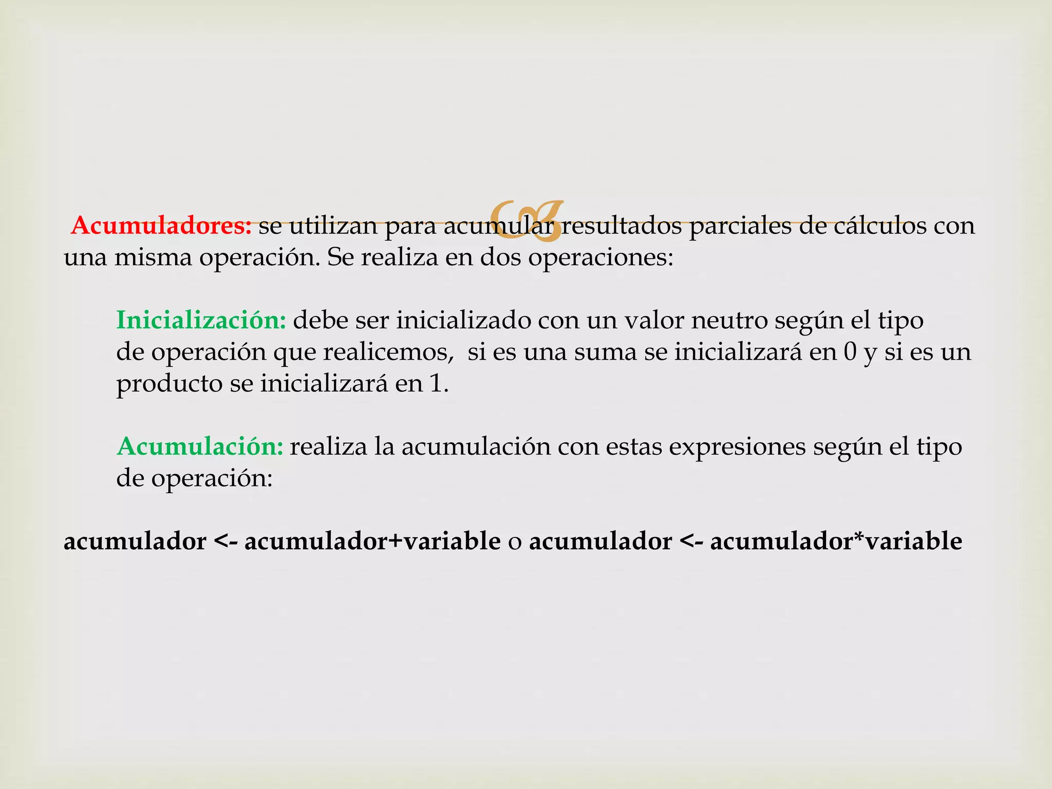Acumuladores: se utilizan para acumular resultados parciales de cálculos con
una misma operación. Se realiza en dos operaciones:
Inicialización: debe ser inicializado con un valor neutro según el tipo
de operación que realicemos, si es una suma se inicializará en 0 y si es un
producto se inicializará en 1.
Acumulación: realiza la acumulación con estas expresiones según el tipo
de operación:
acumulador <- acumulador+variable o acumulador <- acumulador*variable
 