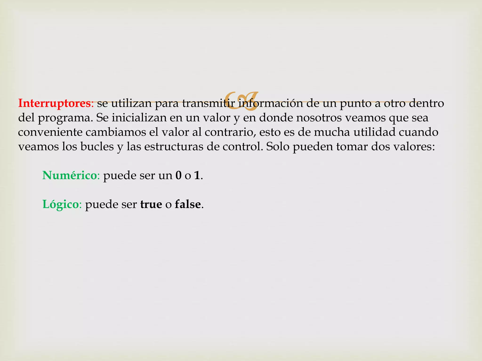 Interruptores: se utilizan para transmitir información de un punto a otro dentro
del programa. Se inicializan en un valor y en donde nosotros veamos que sea
conveniente cambiamos el valor al contrario, esto es de mucha utilidad cuando
veamos los bucles y las estructuras de control. Solo pueden tomar dos valores:
Numérico: puede ser un 0 o 1.
Lógico: puede ser true o false.
 