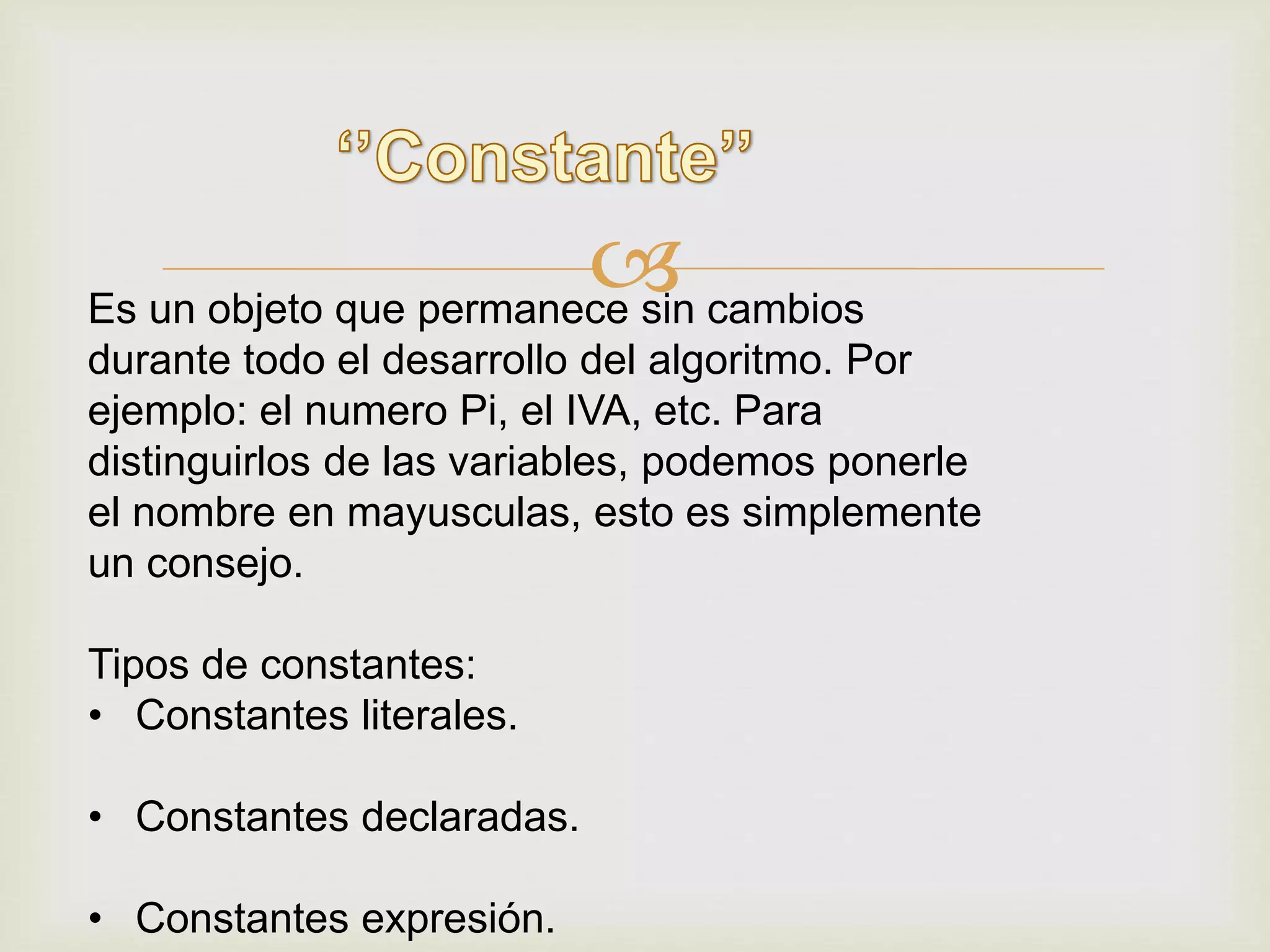 Es un objeto que permanece sin cambios
durante todo el desarrollo del algoritmo. Por
ejemplo: el numero Pi, el IVA, etc. Para
distinguirlos de las variables, podemos ponerle
el nombre en mayusculas, esto es simplemente
un consejo.
Tipos de constantes:
• Constantes literales.
• Constantes declaradas.
• Constantes expresión.
 