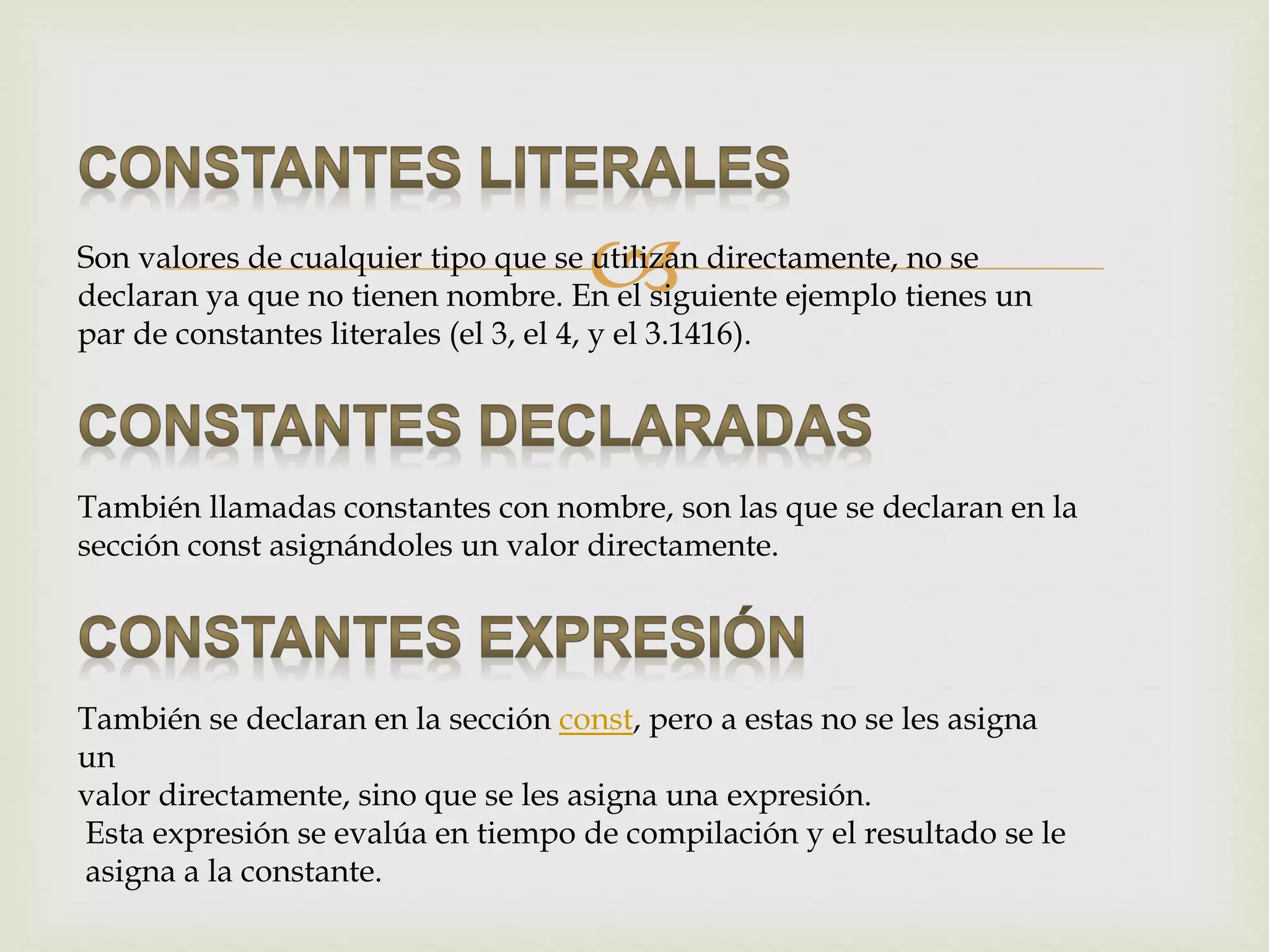 Son valores de cualquier tipo que se utilizan directamente, no se
declaran ya que no tienen nombre. En el siguiente ejemplo tienes un
par de constantes literales (el 3, el 4, y el 3.1416).
También llamadas constantes con nombre, son las que se declaran en la
sección const asignándoles un valor directamente.
También se declaran en la sección const, pero a estas no se les asigna
un
valor directamente, sino que se les asigna una expresión.
Esta expresión se evalúa en tiempo de compilación y el resultado se le
asigna a la constante.
 