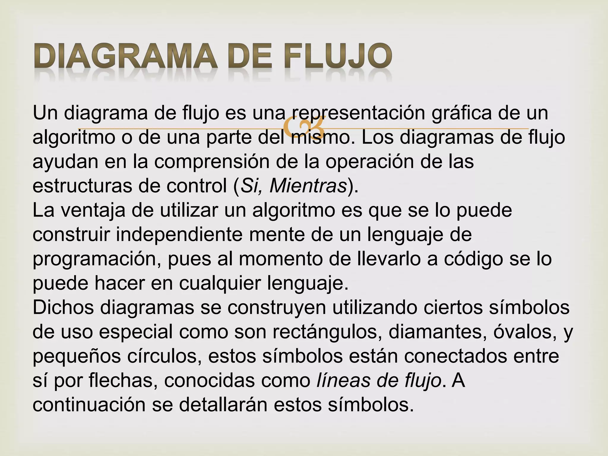 Un diagrama de flujo es una representación gráfica de un
algoritmo o de una parte del mismo. Los diagramas de flujo
ayudan en la comprensión de la operación de las
estructuras de control (Si, Mientras).
La ventaja de utilizar un algoritmo es que se lo puede
construir independiente mente de un lenguaje de
programación, pues al momento de llevarlo a código se lo
puede hacer en cualquier lenguaje.
Dichos diagramas se construyen utilizando ciertos símbolos
de uso especial como son rectángulos, diamantes, óvalos, y
pequeños círculos, estos símbolos están conectados entre
sí por flechas, conocidas como líneas de flujo. A
continuación se detallarán estos símbolos.
 
