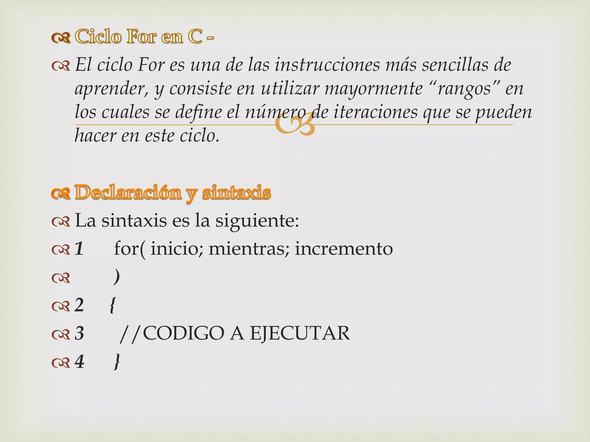 
 El ciclo For es una de las instrucciones más sencillas de
aprender, y consiste en utilizar mayormente “rangos” en
los cuales se define el número de iteraciones que se pueden
hacer en este ciclo.
 La sintaxis es la siguiente:
 1 for( inicio; mientras; incremento
 )
 2 {
 3 //CODIGO A EJECUTAR
 4 }
 