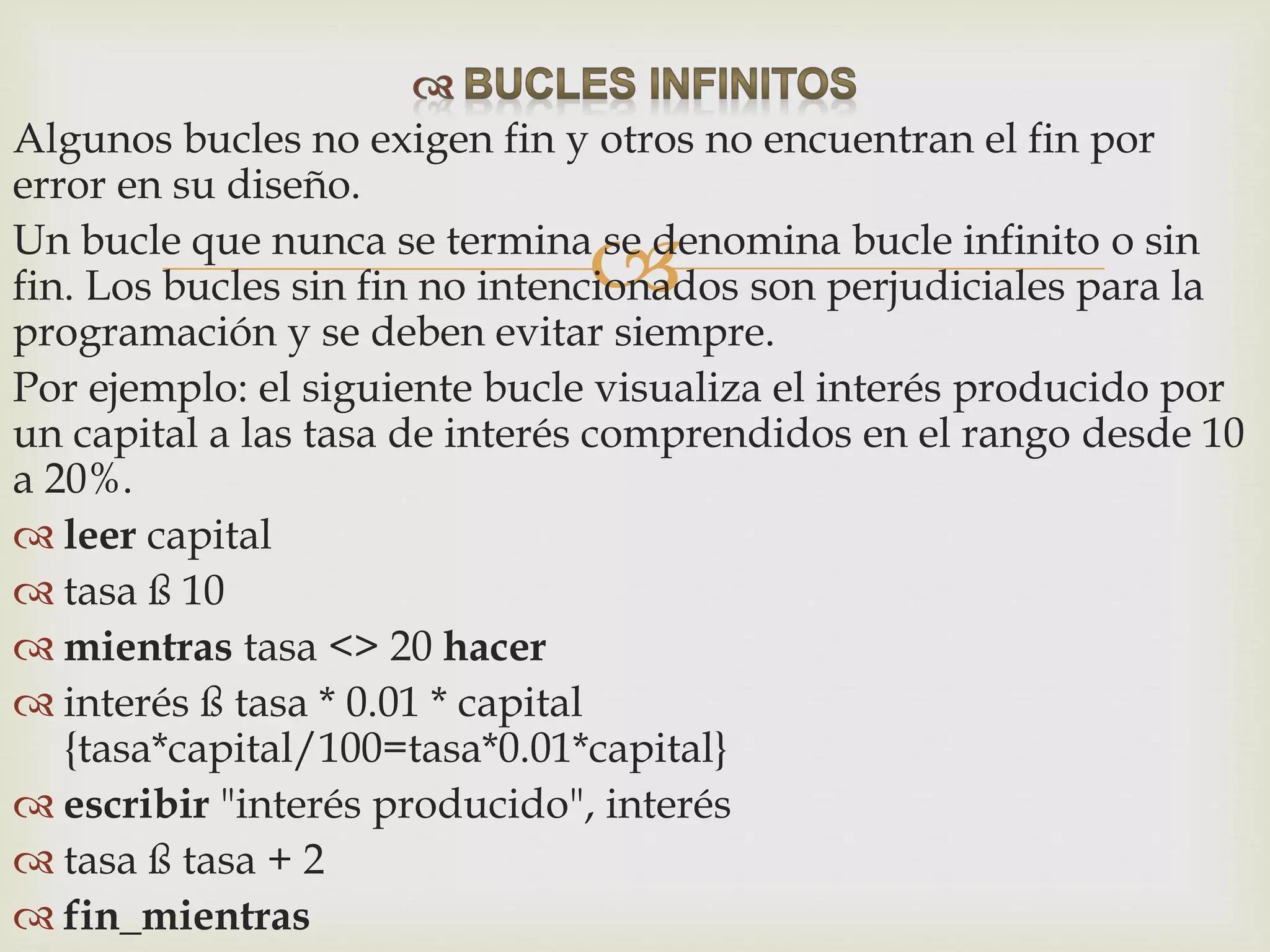 
Algunos bucles no exigen fin y otros no encuentran el fin por
error en su diseño.
Un bucle que nunca se termina se denomina bucle infinito o sin
fin. Los bucles sin fin no intencionados son perjudiciales para la
programación y se deben evitar siempre.
Por ejemplo: el siguiente bucle visualiza el interés producido por
un capital a las tasa de interés comprendidos en el rango desde 10
a 20%.
 leer capital
 tasa ß 10
 mientras tasa <> 20 hacer
 interés ß tasa * 0.01 * capital
{tasa*capital/100=tasa*0.01*capital}
 escribir "interés producido", interés
 tasa ß tasa + 2
 fin_mientras
 