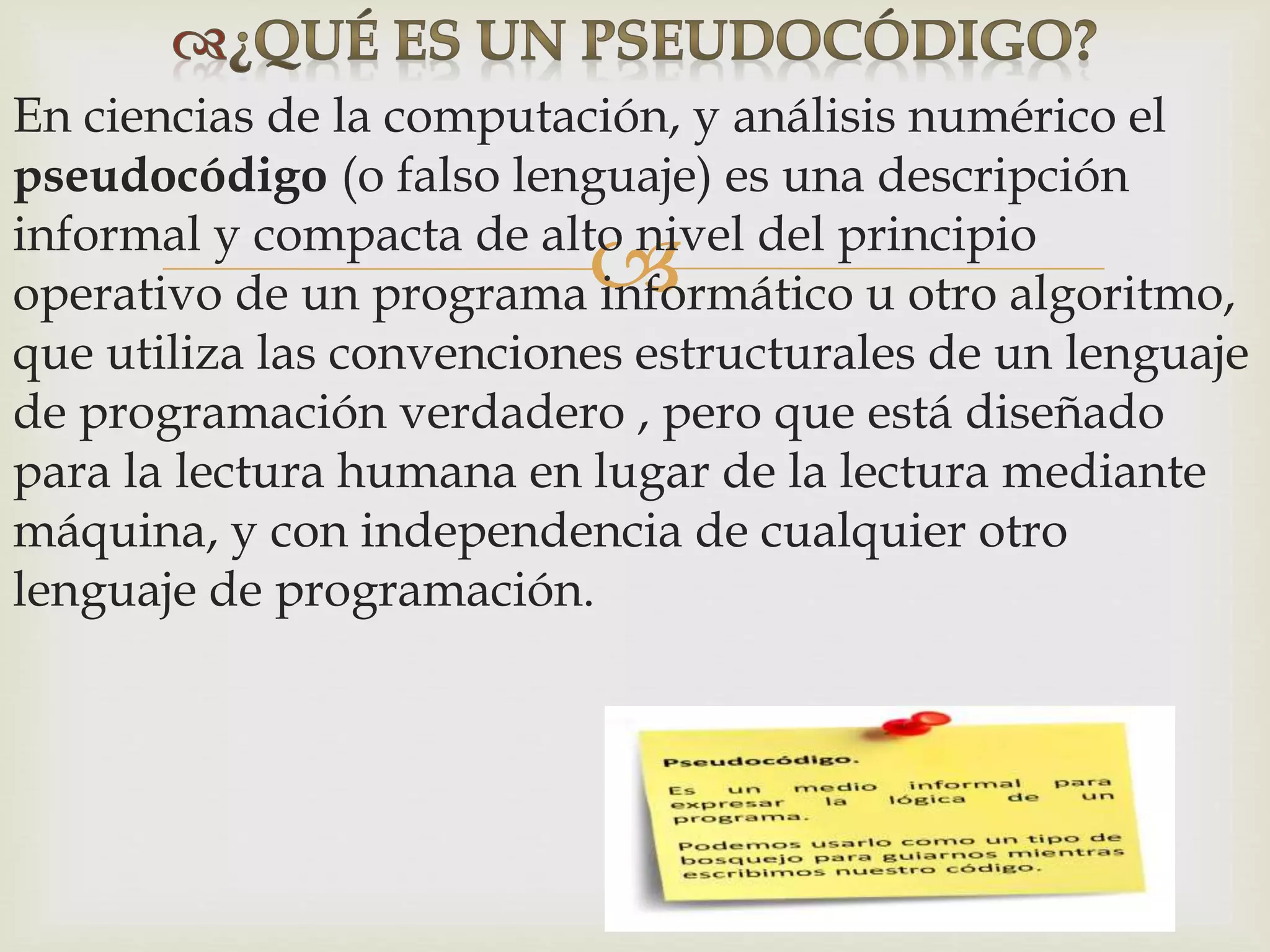 
En ciencias de la computación, y análisis numérico el
pseudocódigo (o falso lenguaje) es una descripción
informal y compacta de alto nivel del principio
operativo de un programa informático u otro algoritmo,
que utiliza las convenciones estructurales de un lenguaje
de programación verdadero , pero que está diseñado
para la lectura humana en lugar de la lectura mediante
máquina, y con independencia de cualquier otro
lenguaje de programación.
 