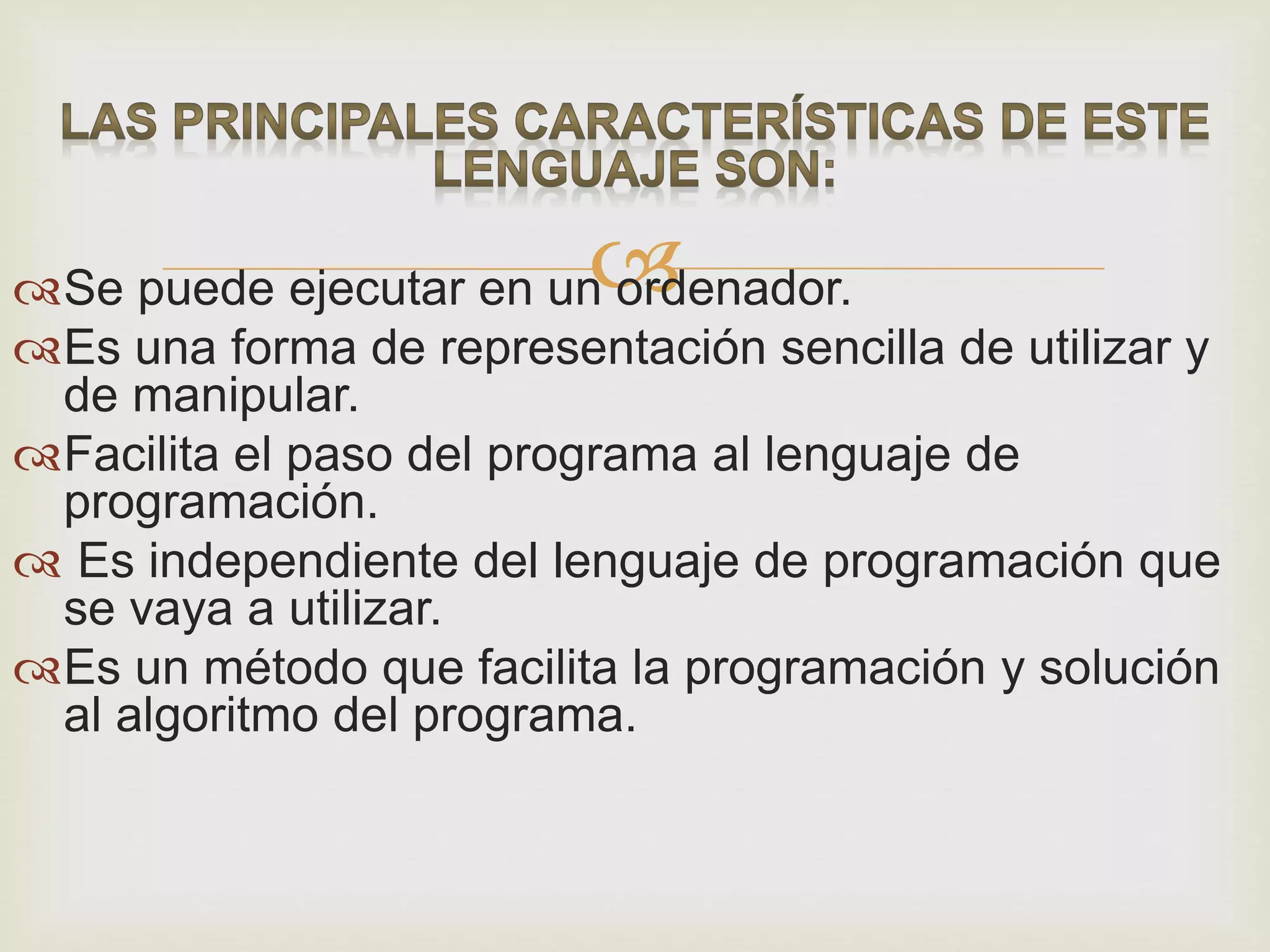 Se puede ejecutar en un ordenador.
Es una forma de representación sencilla de utilizar y
de manipular.
Facilita el paso del programa al lenguaje de
programación.
 Es independiente del lenguaje de programación que
se vaya a utilizar.
Es un método que facilita la programación y solución
al algoritmo del programa.
 