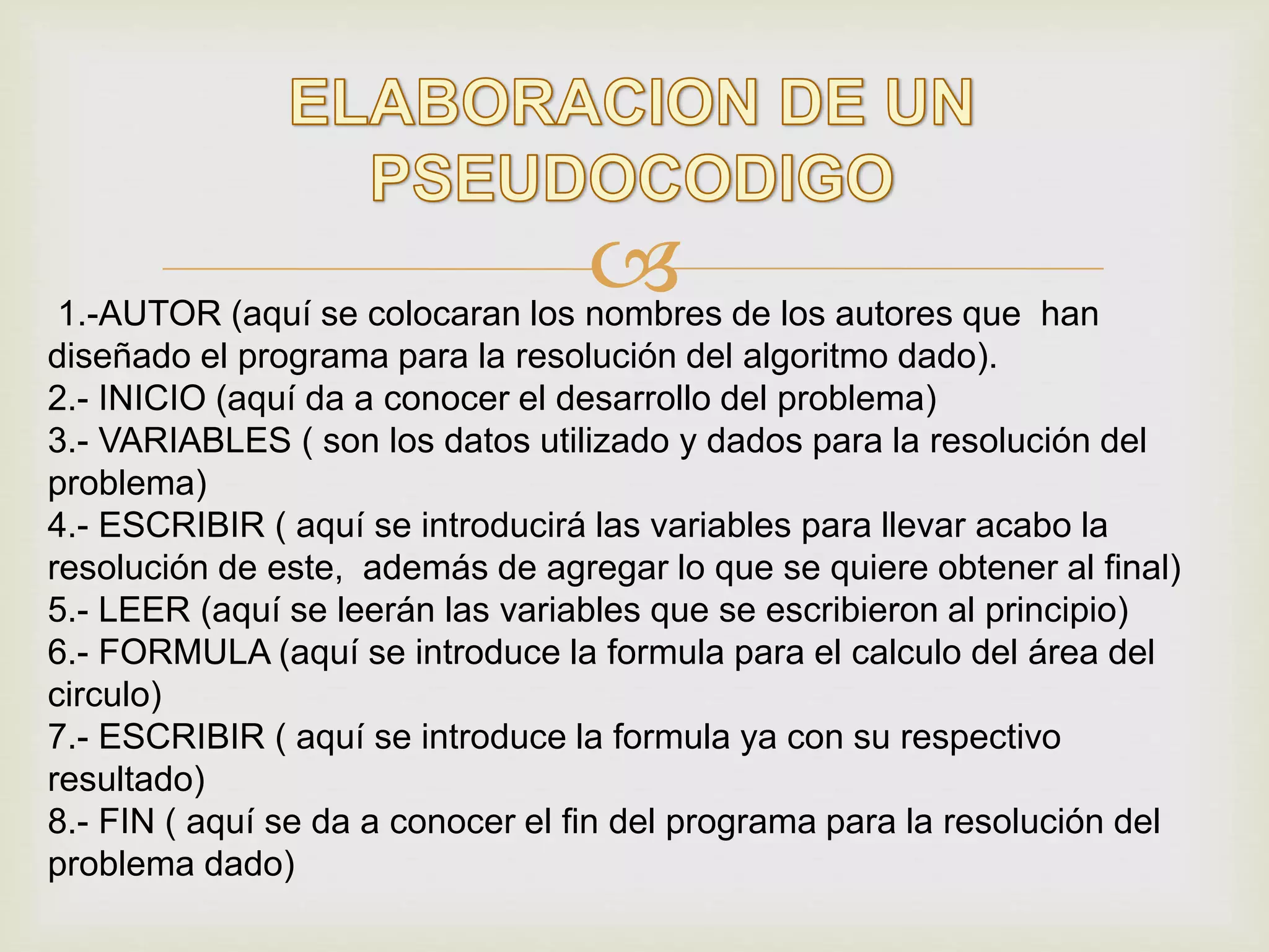 1.-AUTOR (aquí se colocaran los nombres de los autores que han
diseñado el programa para la resolución del algoritmo dado).
2.- INICIO (aquí da a conocer el desarrollo del problema)
3.- VARIABLES ( son los datos utilizado y dados para la resolución del
problema)
4.- ESCRIBIR ( aquí se introducirá las variables para llevar acabo la
resolución de este, además de agregar lo que se quiere obtener al final)
5.- LEER (aquí se leerán las variables que se escribieron al principio)
6.- FORMULA (aquí se introduce la formula para el calculo del área del
circulo)
7.- ESCRIBIR ( aquí se introduce la formula ya con su respectivo
resultado)
8.- FIN ( aquí se da a conocer el fin del programa para la resolución del
problema dado)
 
