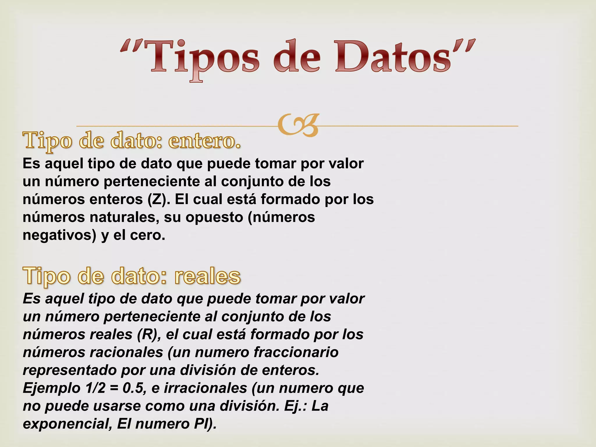 
Es aquel tipo de dato que puede tomar por valor
un número perteneciente al conjunto de los
números enteros (Z). El cual está formado por los
números naturales, su opuesto (números
negativos) y el cero.
Es aquel tipo de dato que puede tomar por valor
un número perteneciente al conjunto de los
números reales (R), el cual está formado por los
números racionales (un numero fraccionario
representado por una división de enteros.
Ejemplo 1/2 = 0.5, e irracionales (un numero que
no puede usarse como una división. Ej.: La
exponencial, El numero PI).
 