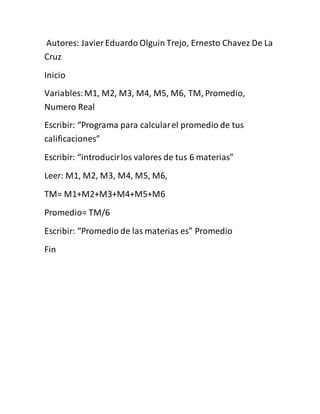Autores: Javier Eduardo Olguin Trejo, Ernesto Chavez De La
Cruz
Inicio
Variables:M1, M2, M3, M4, M5, M6, TM, Promedio,
Numero Real
Escribir: “Programa para calcularel promedio de tus
calificaciones”
Escribir: “introducirlos valores de tus 6 materias”
Leer: M1, M2, M3, M4, M5, M6,
TM= M1+M2+M3+M4+M5+M6
Promedio= TM/6
Escribir: “Promedio de las materias es” Promedio
Fin
 