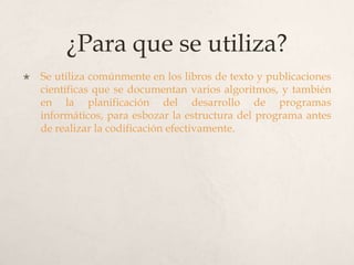 ¿Para que se utiliza?
   Se utiliza comúnmente en los libros de texto y publicaciones
    científicas que se documentan varios algoritmos, y también
    en la planificación del desarrollo de programas
    informáticos, para esbozar la estructura del programa antes
    de realizar la codificación efectivamente.
 