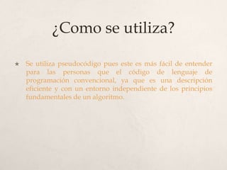 ¿Como se utiliza?

   Se utiliza pseudocódigo pues este es más fácil de entender
    para las personas que el código de lenguaje de
    programación convencional, ya que es una descripción
    eficiente y con un entorno independiente de los principios
    fundamentales de un algoritmo.
 