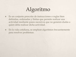Algoritmo
   Es un conjunto prescrito de instrucciones o reglas bien
    definidas, ordenadas y finitas que permite realizar una
    actividad mediante pasos sucesivos que no generen dudas a
    quien deba realizar dicha actividad.

   En la vida cotidiana, se emplean algoritmos frecuentemente
    para resolver problemas.
 
