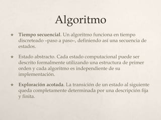 Algoritmo
   Tiempo secuencial. Un algoritmo funciona en tiempo
    discreteado –paso a paso–, definiendo así una secuencia de
    estados.

   Estado abstracto. Cada estado computacional puede ser
    descrito formalmente utilizando una estructura de primer
    orden y cada algoritmo es independiente de su
    implementación.

   Exploración acotada. La transición de un estado al siguiente
    queda completamente determinada por una descripción fija
    y finita.
 