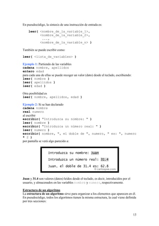 En pseudocódigo, la sintaxis de una instrucción de entrada es:

    leer( <nombre_de_la_variable_1>,
          <nombre_de_la_variable_2>,
           ...,
          <nombre_de_la_variable_n> )

También se puede escribir como:

leer( <lista_de_variables> )

Ejemplo 1: Partiendo de las variables
cadena nombre, apellidos
entero edad
para cada una de ellas se puede recoger un valor (dato) desde el teclado, escribiendo:
leer( nombre )
leer( apellidos )
leer( edad )

Otra posibilidad es
leer( nombre, apellidos, edad )

Ejemplo 2: Si se han declarado
cadena nombre
real numero
al escribir
escribir( "Introduzca su nombre: " )
leer( nombre )
escribir( "Introduzca un número real: " )
leer( numero )
escribir( nombre, ", el doble de ", numero, " es: ", numero
* 2 )
por pantalla se verá algo parecido a:




Juan y 31.4 son valores (datos) leídos desde el teclado, es decir, introducidos por el
usuario, y almacenados en las variables nombre y numero, respectivamente.

Estructura de un algoritmo
La estructura de un algoritmo sirve para organizar a los elementos que aparecen en él.
En pseudocódigo, todos los algoritmos tienen la misma estructura, la cual viene definida
por tres secciones:



                                                                                         13
 