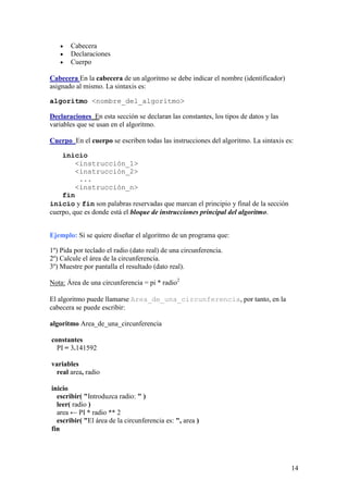 Cabecera
       Declaraciones
       Cuerpo

Cabecera En la cabecera de un algoritmo se debe indicar el nombre (identificador)
asignado al mismo. La sintaxis es:

algoritmo <nombre_del_algoritmo>

Declaraciones En esta sección se declaran las constantes, los tipos de datos y las
variables que se usan en el algoritmo.

Cuerpo En el cuerpo se escriben todas las instrucciones del algoritmo. La sintaxis es:

    inicio
         <instrucción_1>
         <instrucción_2>
          ...
         <instrucción_n>
    fin
inicio y fin son palabras reservadas que marcan el principio y final de la sección
cuerpo, que es donde está el bloque de instrucciones principal del algoritmo.


Ejemplo: Si se quiere diseñar el algoritmo de un programa que:

1º) Pida por teclado el radio (dato real) de una circunferencia.
2º) Calcule el área de la circunferencia.
3º) Muestre por pantalla el resultado (dato real).

Nota: Área de una circunferencia = pi * radio2

El algoritmo puede llamarse Area_de_una_circunferencia, por tanto, en la
cabecera se puede escribir:

algoritmo Area_de_una_circunferencia

constantes
  PI = 3.141592

variables
  real area, radio

inicio
  escribir( "Introduzca radio: " )
  leer( radio )
  area ← PI * radio ** 2
  escribir( "El área de la circunferencia es: ", area )
fin




                                                                                     14
 