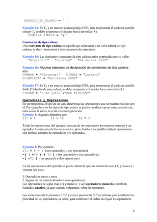 ESPACIO_EN_BLANCO = ' '

Ejemplo 14: En C, y en nuestro pseudocódigo CEE, para representar el carácter comilla
simple ('), se debe anteponer el carácter barra invertida ().
    COMILLA_SIMPLE = '''

Constantes de tipo cadena
Una constante de tipo cadena es aquella que representa a un valor (dato) de tipo
cadena, es decir, representa a una secuencia de caracteres.

Ejemplo 15: Las siguientes constantes de tipo cadena están expresadas por su valor:
   "Alejandro"          "Lucerna"         "Barcelona 2000"

Ejemplo 16: Algunos ejemplos de declaración de constantes de tipo cadena
son:
NOMBRE = "Alejandro"         CIUDAD = "Lucerna"
OLIMPIADAS = "Barcelona 2000"

Ejemplo 17: En C, y en nuestro pseudocódigo CEE, para representar el carácter comilla
doble (") dentro de una cadena, se debe anteponer el carácter barra invertida ().
CIUDAD = "7 de julio "San Fermín""

Operadores y Expresiones
En un programa, el tipo de un dato determina las operaciones que se pueden realizar con
él. Por ejemplo, con los datos de tipo entero se pueden realizar operaciones aritméticas,
tales como la suma, la resta o la multiplicación.
Ejemplo 1: Algunos ejemplos son:
111 + 6                19 - 72                24 * 3

Todas las operaciones del ejemplo constan de dos operandos (constantes enteras) y un
operador. La mayoría de las veces es así, pero, también es posible realizar operaciones
con distinto número de operadores y/u operandos.



Ejemplo 2: Por ejemplo:
111 + 6 - 8 (tres operandos y dos operadores)
-( ( +19 ) + 72 ) (dos operandos y tres operadores)
-( -72 ) (un operando y dos operadores)

En las operaciones del ejemplo se puede observar que los caracteres más (+) y menos (-
) tienen dos usos:

1. Operadores suma y resta.
2. Signos de un número (también son operadores).
Los operadores de signo más (+) y menos (-) son operadores monarios, también
llamados unarios, ya que, actúan, solamente, sobre un operando.

Los caracteres abrir paréntesis "(" y cerrar paréntesis ")" se utilizan para establecer la
prioridad de los operadores, es decir, para establecer el orden en el que los operadores


                                                                                          8
 