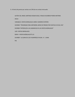 9.- El bono de premio por ventas es el 23% de mis ventas mensuales
AUTOR: DEL ANGEL SANTIAGO EDGAR JOSUE, VIDALES ESCOBEDO PEDRO ANTONIO
INICIO
VARIABLES: VENTAS MENSUALES, BONO: NUMERICO ENTERO
ESCRIBIR: “PROGRAMA PARA OBTENEREL BONO DE PREMIO POR VENTAS SI ES DEL 23%”
ESCRIBIR:”INTRODUZCA LAS GANANCIAS DE LAS VENTAS MENSUALES”
LEER VENTAS MENSUALES
BONO = VENTAS MENSUALES*O.23
ESCRIBIR: “LA SUMA DE LOS 4 NUMEROS ES IGUAL A:”, SUMA
FIN
 