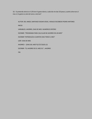 10.- Si pretendo ahorrar el 12% de mi gasto diario y cada día me dan 20 pesos ¿cuánto ahorrare al
mes si mi gasto es solo de lunes a viernes?
AUTOR: DEL ANGEL SANTIAGO EDGAR JOSUE, VIDALES ESCOBEDO PEDRO ANTONIO
INICIO
VARIABLES: AHORRO, DIAS DE MES: NUMERICO ENTERO
ESCRIBIR: “PROGRAMA PARA CALCULAR MI AHORRO EN UN MES”
ESCRIBIR:”INTRODUZCA CUANTOS DIAS TIENE EL MES”
LEER DIAS DE MES
AHORRO = (DIAS DEL MES*(5/7))*(20/0.12)
ESCRIBIR: “EL AHORRO DE EL MES ES:”, AHORRO
FIN
 