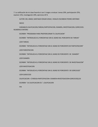 7.-La calificación de mi clase favorita si son 5 rasgos a evaluar: tareas 20%, participación 25%,
examen 15%, investigación 20%, ejercicios 20 %
AUTOR: DEL ANGEL SANTIAGO EDGAR JOSUE, VIDALES ESCOBEDO PEDRO ANTONIO
INICIO
VARIABLES:CALIFICACION,TAREAS,PARTICIPACION, EXAMEN, INVESTIGACION, EJERCICIOS:
NUMERICO ENTERO
ESCRIBIR: “PROGRAMA PARA PROPORCIONAR TU CALIFICAION”
ESCRIBIR: “INTRODUZCA EL PORCENTAJE SIN EL SIGNO DEL PORCIENTO DE TAREAS”
LEER TAREAS
ESCRIBIR: “INTODUZCA EL PORCENTAJE SIN EL SIGNO DE PORCIENTO DE PARTICIPACION”
LEER PARICIPACION
ESCRIBIR: “INTODUZCA EL PORCENTAJE SIN EL SIGNO DE PORCIENTO DE EXAMEN”
LEER EXAMEN
ESCRIBIR: “INTODUZCA EL PORCENTAJE SIN EL SIGNO DE PORCIENTO DE INVESTIGACION”
LEER INVESTIGACION
ESCRIBIR: “INTODUZCA EL PORCENTAJE SIN EL SIGNO DE PORCIENTO DE EJERCICIOS”
LEER EJERCICIOS
CALIFICACION = (TAREAS+PARTICIPACION+ EXAMEN+INVESTIGACION+EJERCICIOS)/10
ESCRIBIR: “LA CALIFICACION ES:”, CALIFICACION
FIN
 
