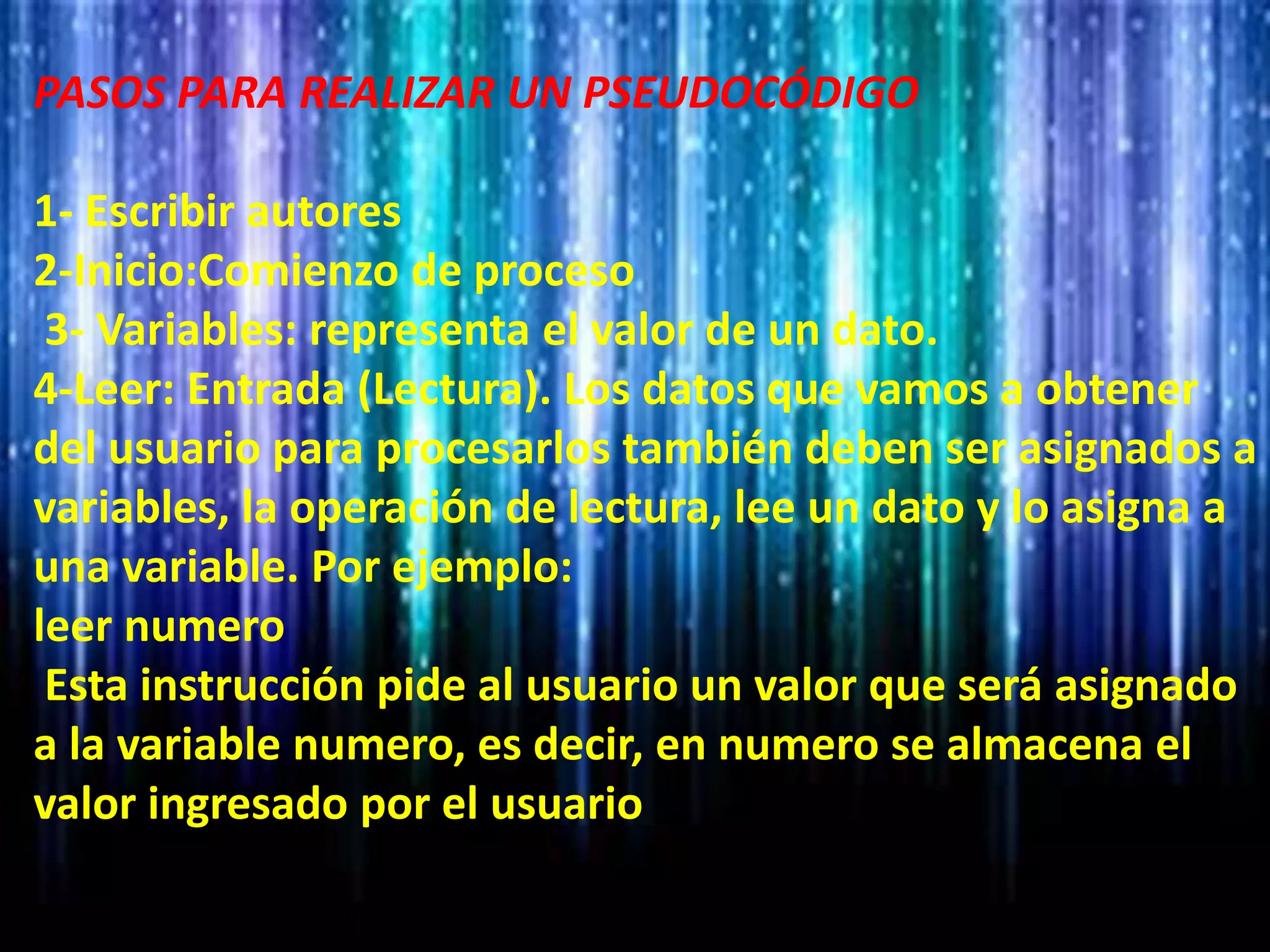 PASOS PARA REALIZAR UN PSEUDOCÓDIGO
1- Escribir autores
2-Inicio:Comienzo de proceso
3- Variables: representa el valor de un dato.
4-Leer: Entrada (Lectura). Los datos que vamos a obtener
del usuario para procesarlos también deben ser asignados a
variables, la operación de lectura, lee un dato y lo asigna a
una variable. Por ejemplo:
leer numero
Esta instrucción pide al usuario un valor que será asignado
a la variable numero, es decir, en numero se almacena el
valor ingresado por el usuario
 