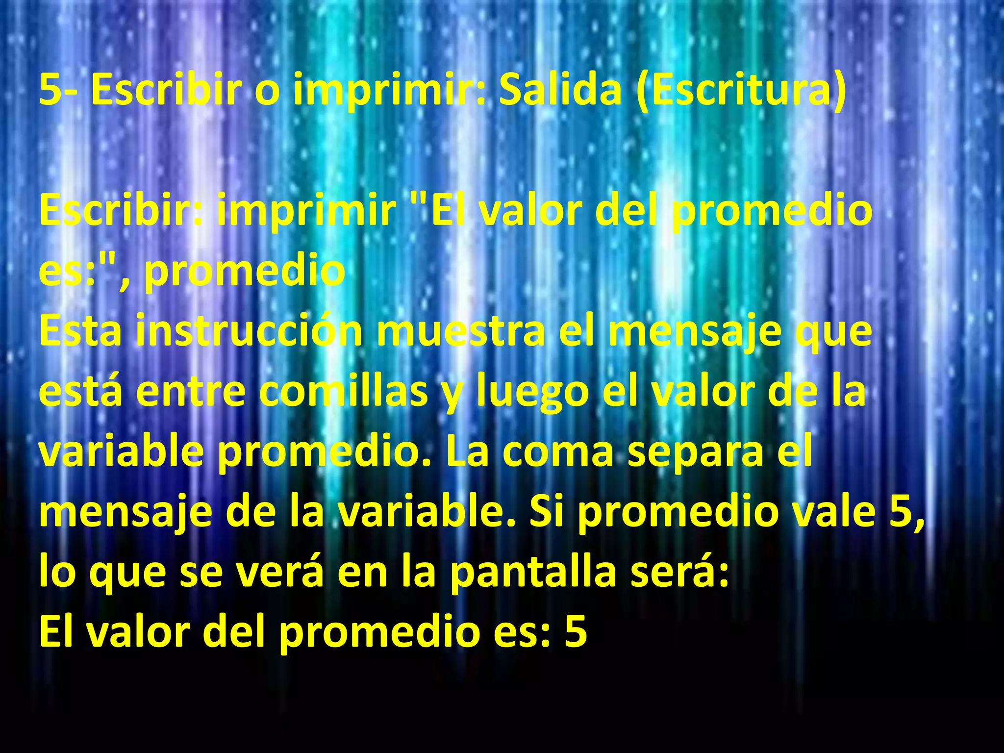 5- Escribir o imprimir: Salida (Escritura)
Escribir: imprimir "El valor del promedio
es:", promedio
Esta instrucción muestra el mensaje que
está entre comillas y luego el valor de la
variable promedio. La coma separa el
mensaje de la variable. Si promedio vale 5,
lo que se verá en la pantalla será:
El valor del promedio es: 5
 
