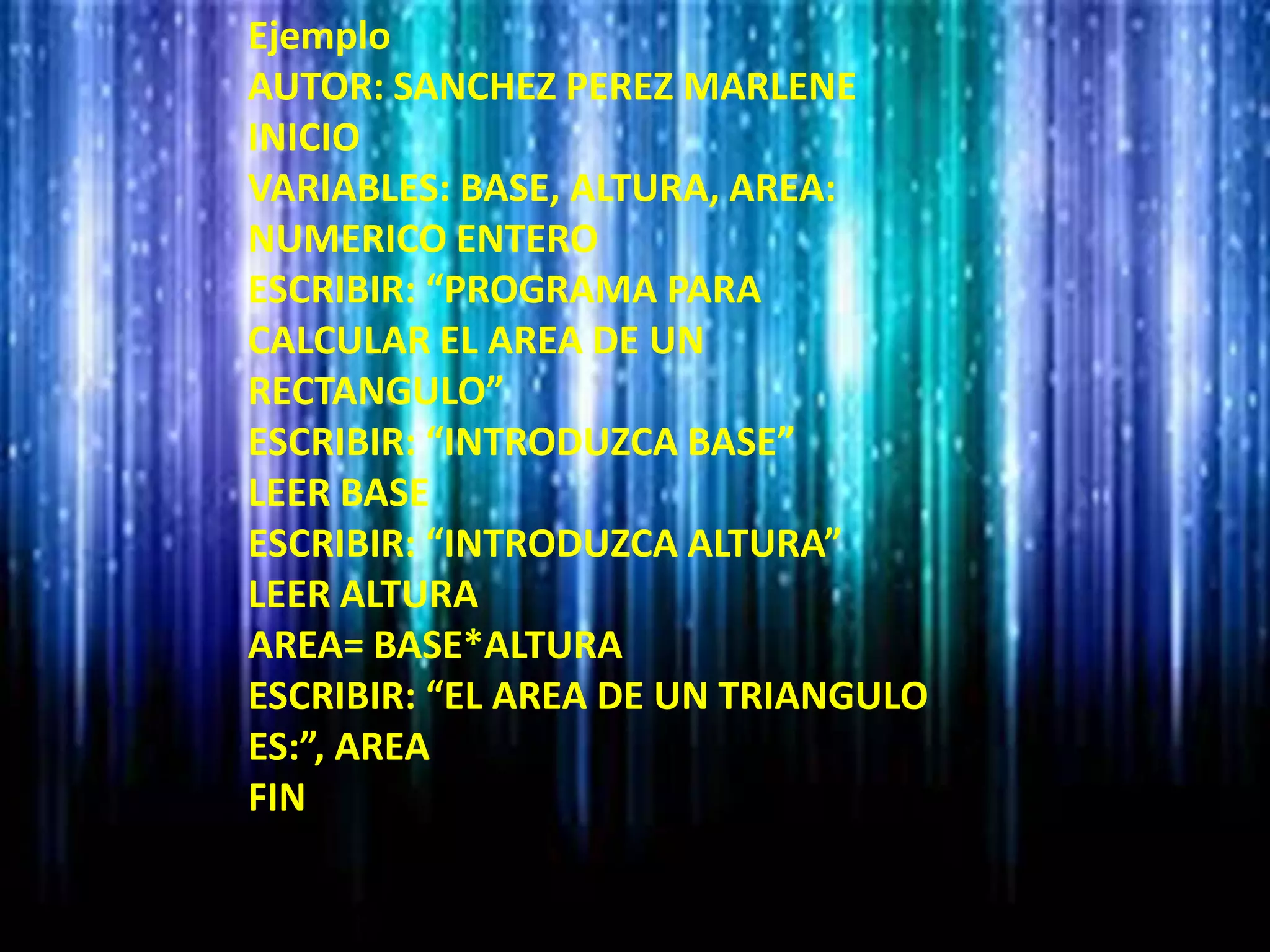 Ejemplo
AUTOR: SANCHEZ PEREZ MARLENE
INICIO
VARIABLES: BASE, ALTURA, AREA:
NUMERICO ENTERO
ESCRIBIR: “PROGRAMA PARA
CALCULAR EL AREA DE UN
RECTANGULO”
ESCRIBIR: “INTRODUZCA BASE”
LEER BASE
ESCRIBIR: “INTRODUZCA ALTURA”
LEER ALTURA
AREA= BASE*ALTURA
ESCRIBIR: “EL AREA DE UN TRIANGULO
ES:”, AREA
FIN
 