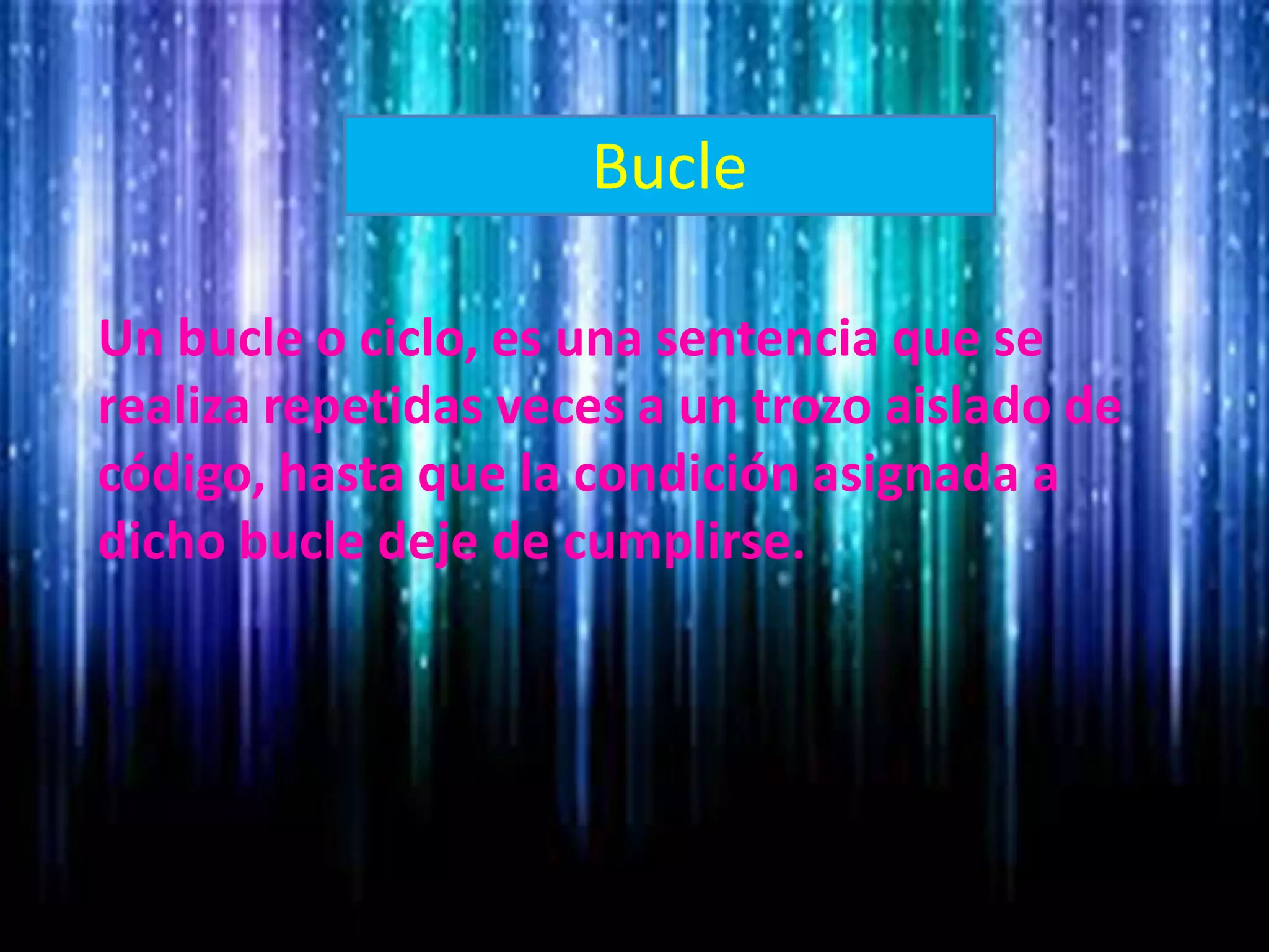 Bucle
Un bucle o ciclo, es una sentencia que se
realiza repetidas veces a un trozo aislado de
código, hasta que la condición asignada a
dicho bucle deje de cumplirse.
 