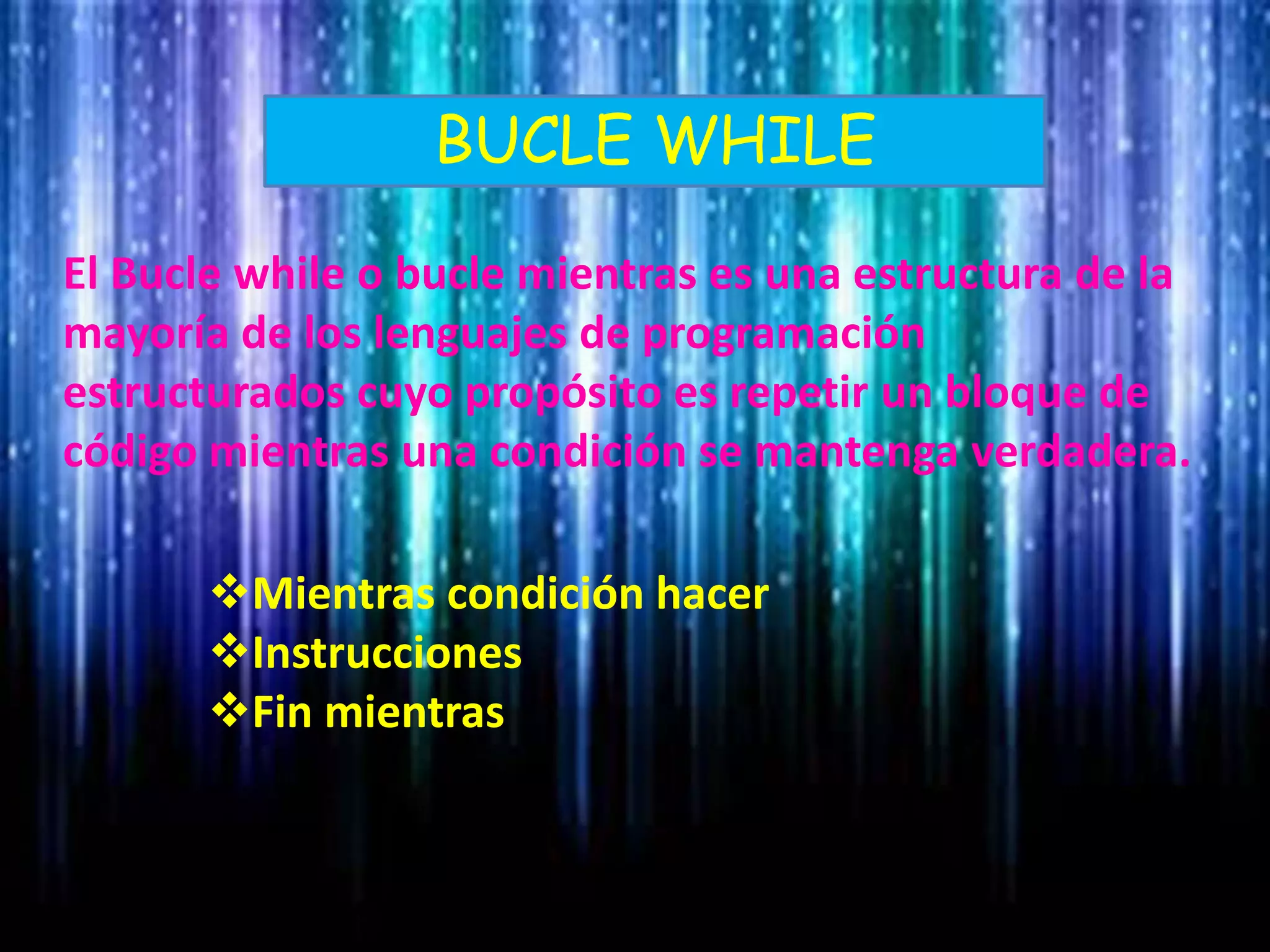 BUCLE WHILE
El Bucle while o bucle mientras es una estructura de la
mayoría de los lenguajes de programación
estructurados cuyo propósito es repetir un bloque de
código mientras una condición se mantenga verdadera.
Mientras condición hacer
Instrucciones
Fin mientras
 