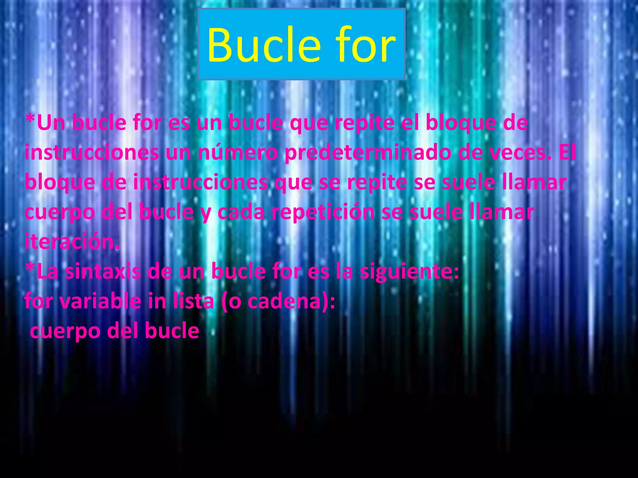Bucle for
*Un bucle for es un bucle que repite el bloque de
instrucciones un número predeterminado de veces. El
bloque de instrucciones que se repite se suele llamar
cuerpo del bucle y cada repetición se suele llamar
iteración.
*La sintaxis de un bucle for es la siguiente:
for variable in lista (o cadena):
cuerpo del bucle
 