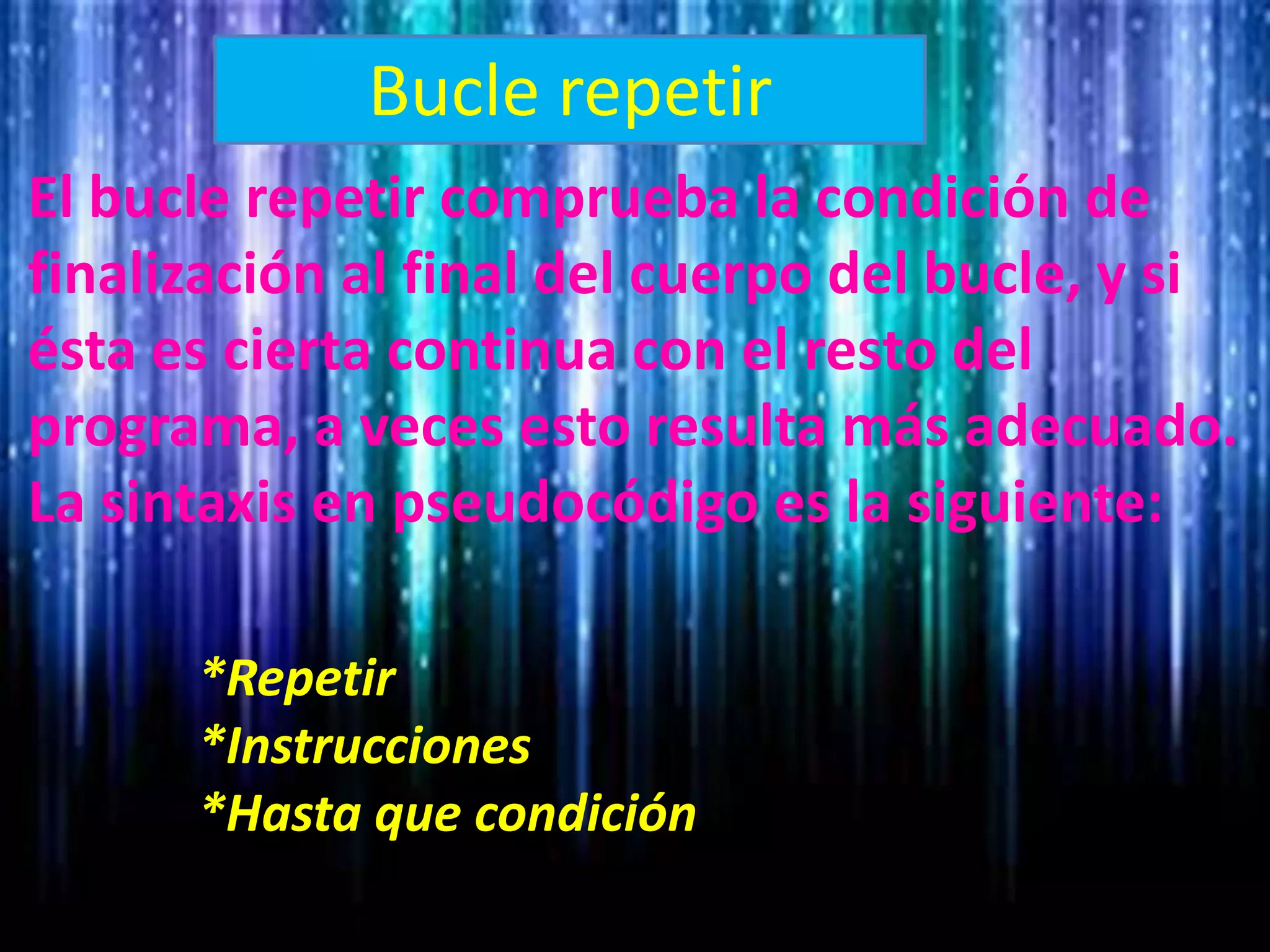 Bucle repetir
El bucle repetir comprueba la condición de
finalización al final del cuerpo del bucle, y si
ésta es cierta continua con el resto del
programa, a veces esto resulta más adecuado.
La sintaxis en pseudocódigo es la siguiente:
*Repetir
*Instrucciones
*Hasta que condición
 