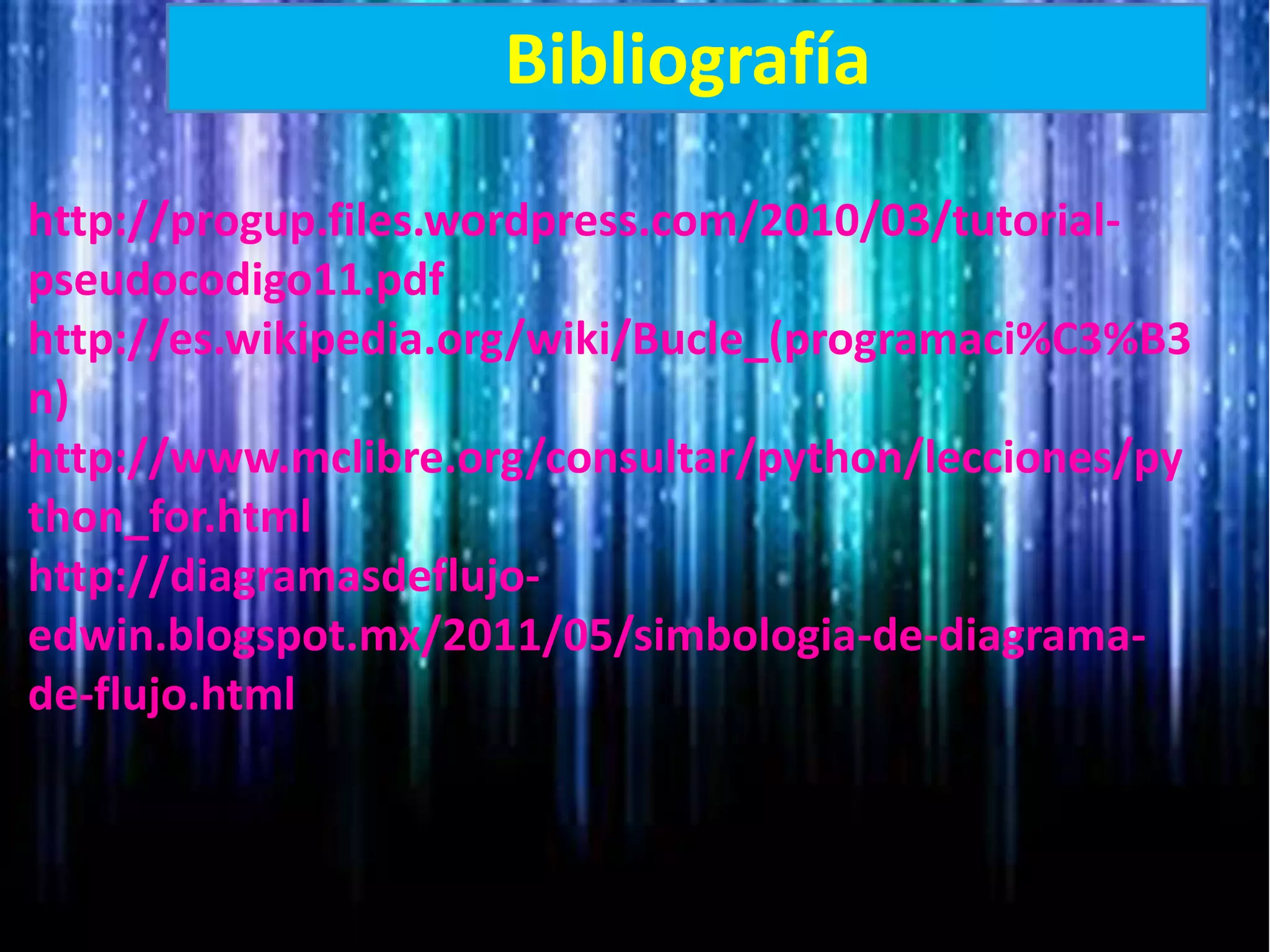 Bibliografía
http://progup.files.wordpress.com/2010/03/tutorial-
pseudocodigo11.pdf
http://es.wikipedia.org/wiki/Bucle_(programaci%C3%B3
n)
http://www.mclibre.org/consultar/python/lecciones/py
thon_for.html
http://diagramasdeflujo-
edwin.blogspot.mx/2011/05/simbologia-de-diagrama-
de-flujo.html
 