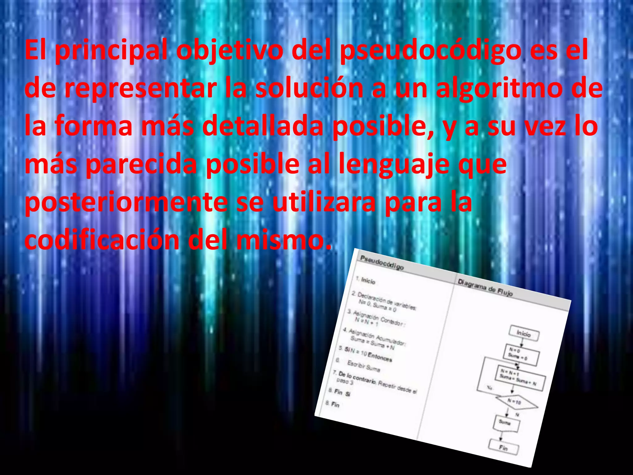 El principal objetivo del pseudocódigo es el
de representar la solución a un algoritmo de
la forma más detallada posible, y a su vez lo
más parecida posible al lenguaje que
posteriormente se utilizara para la
codificación del mismo.
 