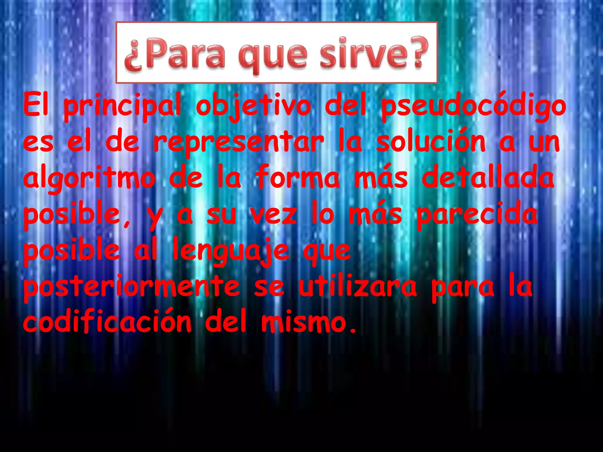El principal objetivo del pseudocódigo
es el de representar la solución a un
algoritmo de la forma más detallada
posible, y a su vez lo más parecida
posible al lenguaje que
posteriormente se utilizara para la
codificación del mismo.
 