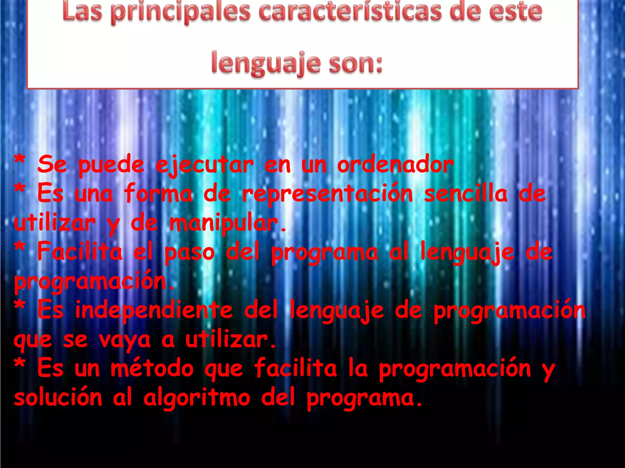 * Se puede ejecutar en un ordenador
* Es una forma de representación sencilla de
utilizar y de manipular.
* Facilita el paso del programa al lenguaje de
programación.
* Es independiente del lenguaje de programación
que se vaya a utilizar.
* Es un método que facilita la programación y
solución al algoritmo del programa.
 