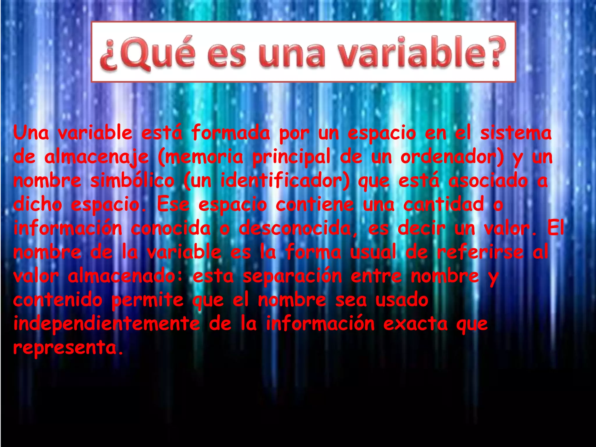 Una variable está formada por un espacio en el sistema
de almacenaje (memoria principal de un ordenador) y un
nombre simbólico (un identificador) que está asociado a
dicho espacio. Ese espacio contiene una cantidad o
información conocida o desconocida, es decir un valor. El
nombre de la variable es la forma usual de referirse al
valor almacenado: esta separación entre nombre y
contenido permite que el nombre sea usado
independientemente de la información exacta que
representa.
 