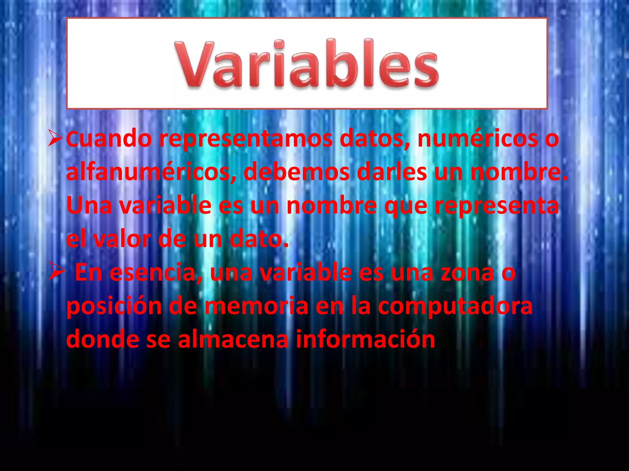 Cuando representamos datos, numéricos o
alfanuméricos, debemos darles un nombre.
Una variable es un nombre que representa
el valor de un dato.
 En esencia, una variable es una zona o
posición de memoria en la computadora
donde se almacena información
 