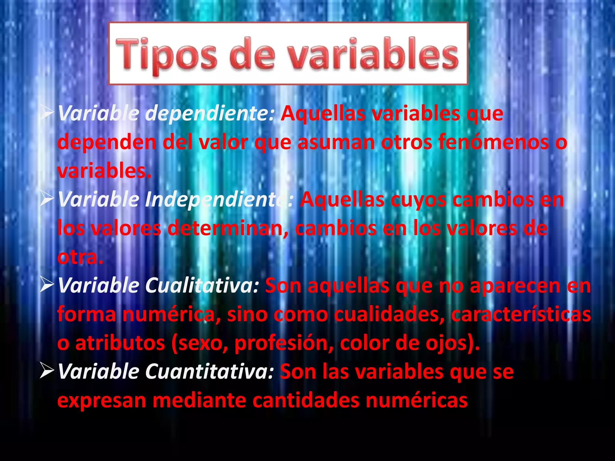 Variable dependiente: Aquellas variables que
dependen del valor que asuman otros fenómenos o
variables.
Variable Independiente: Aquellas cuyos cambios en
los valores determinan, cambios en los valores de
otra.
Variable Cualitativa: Son aquellas que no aparecen en
forma numérica, sino como cualidades, características
o atributos (sexo, profesión, color de ojos).
Variable Cuantitativa: Son las variables que se
expresan mediante cantidades numéricas
 