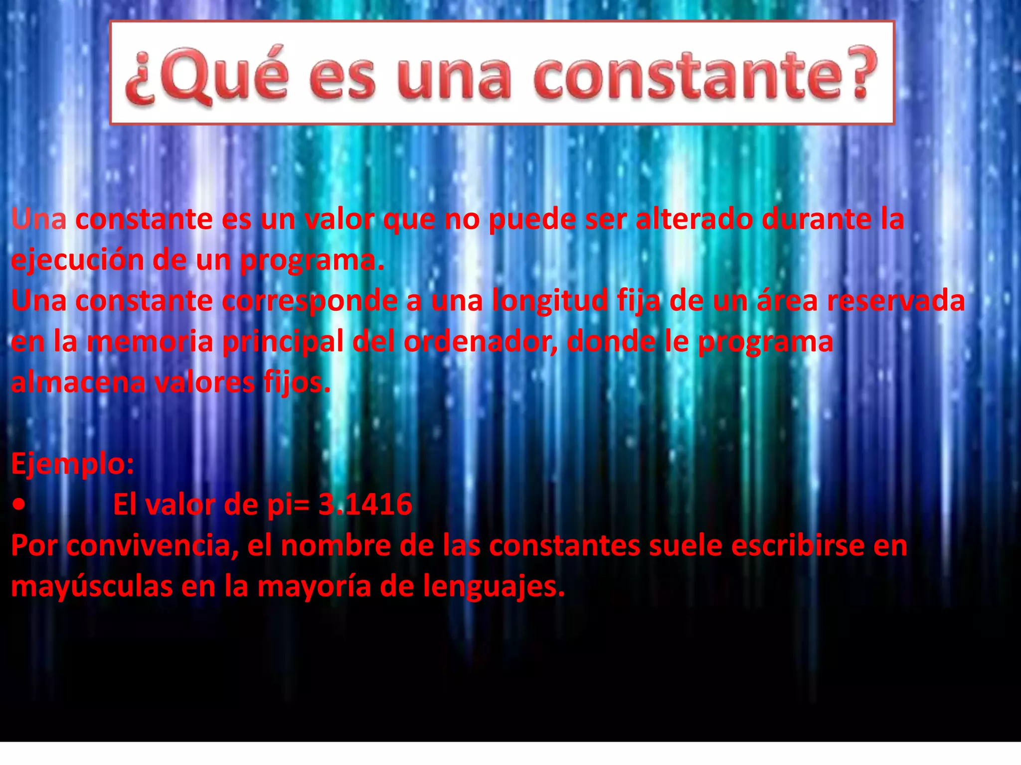 Una constante es un valor que no puede ser alterado durante la
ejecución de un programa.
Una constante corresponde a una longitud fija de un área reservada
en la memoria principal del ordenador, donde le programa
almacena valores fijos.
Ejemplo:
• El valor de pi= 3.1416
Por convivencia, el nombre de las constantes suele escribirse en
mayúsculas en la mayoría de lenguajes.
 