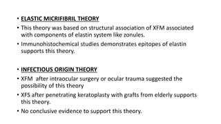 • ELASTIC MICRIFIBRIL THEORY
• This theory was based on structural association of XFM associated
with components of elastin system like zonules.
• Immunohistochemical studies demonstrates epitopes of elastin
supports this theory.
• INFECTIOUS ORIGIN THEORY
• XFM after intraocular surgery or ocular trauma suggested the
possibility of this theory
• XFS after penetrating keratoplasty with grafts from elderly supports
this theory.
• No conclusive evidence to support this theory.
 