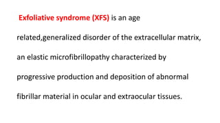 Exfoliative syndrome (XFS) is an age
related,generalized disorder of the extracellular matrix,
an elastic microfibrillopathy characterized by
progressive production and deposition of abnormal
fibrillar material in ocular and extraocular tissues.
 
