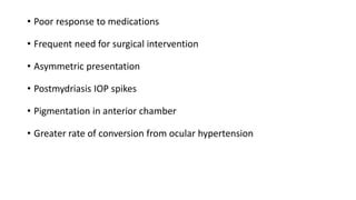 • Poor response to medications
• Frequent need for surgical intervention
• Asymmetric presentation
• Postmydriasis IOP spikes
• Pigmentation in anterior chamber
• Greater rate of conversion from ocular hypertension
 