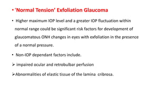 • ‘Normal Tension’ Exfoliation Glaucoma
• Higher maximum IOP level and a greater IOP fluctuation within
normal range could be significant risk factors for development of
glaucomatous ONH changes in eyes with exfoliation in the presence
of a normal pressure.
• Non-IOP dependant factors include.
 impaired ocular and retrobulbar perfusion
Abnormalities of elastic tissue of the lamina cribrosa.
 