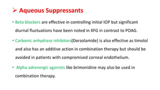  Aqueous Suppressants
• Beta blockers are effective in controlling initial IOP but significant
diurnal fluctuations have been noted in XFG in contrast to POAG.
• Carbonic anhydrase inhibitors(Dorzolamide) is also effective as timolol
and also has an additive action in combination therapy but should be
avoided in patients with compromised corneal endothelium.
• Alpha adrenergic agonists like brimonidine may also be used in
combination therapy.
 