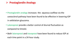  Prostaglandin Analogs
• Prostaglandin analogs increases the aqueous outflow via the
uveoscleral pathway have been found to be effective in lowering IOP
in exfoliation glaucoma.
• Latanoprost provide a better control of diurnal fluctuation as
compared to timolol.
• Both latanoprost and travoprost have been found to reduce IOP at
each time point in a 24 hour study.
 