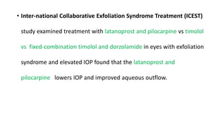 • Inter-national Collaborative Exfoliation Syndrome Treatment (ICEST)
study examined treatment with latanoprost and pilocarpine vs timolol
vs fixed-combination timolol and dorzolamide in eyes with exfoliation
syndrome and elevated IOP found that the latanoprost and
pilocarpine lowers IOP and improved aqueous outflow.
 