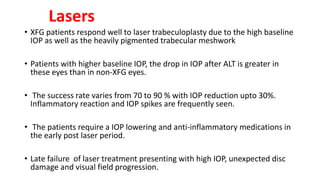 Lasers
• XFG patients respond well to laser trabeculoplasty due to the high baseline
IOP as well as the heavily pigmented trabecular meshwork
• Patients with higher baseline IOP, the drop in IOP after ALT is greater in
these eyes than in non-XFG eyes.
• The success rate varies from 70 to 90 % with IOP reduction upto 30%.
Inflammatory reaction and IOP spikes are frequently seen.
• The patients require a IOP lowering and anti-inflammatory medications in
the early post laser period.
• Late failure of laser treatment presenting with high IOP, unexpected disc
damage and visual field progression.
 