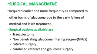 •SURGICAL MANAGEMENT
• Required earlier and more frequently as compared to
other forms of glaucoma due to the early failure of
medical and laser treatment.
• Surgical options available are
- Traeculectomy
- Non penetrating glaucoma filtering surgery(NPGS)
- cataract surgery
- combined cataract and glaucoma surgery
 
