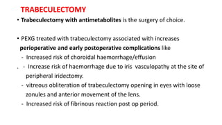 TRABECULECTOMY
• Trabeculectomy with antimetabolites is the surgery of choice.
• PEXG treated with trabeculectomy associated with increases
perioperative and early postoperative complications like
- Increased risk of choroidal haemorrhage/effusion
. - Increase risk of haemorrhage due to iris vasculopathy at the site of
peripheral iridectomy.
- vitreous obliteration of trabeculectomy opening in eyes with loose
zonules and anterior movement of the lens.
- Increased risk of fibrinous reaction post op period.
 